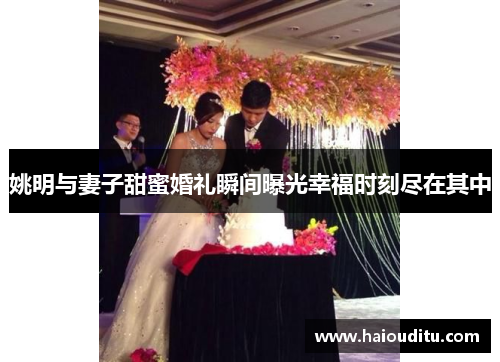 姚明与妻子甜蜜婚礼瞬间曝光幸福时刻尽在其中