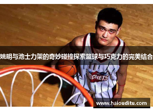 姚明与池士力架的奇妙碰撞探索篮球与巧克力的完美结合