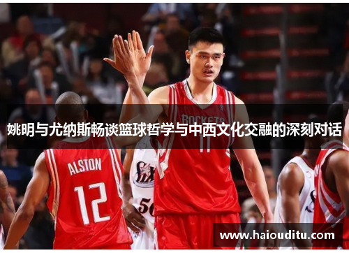 姚明与尤纳斯畅谈篮球哲学与中西文化交融的深刻对话