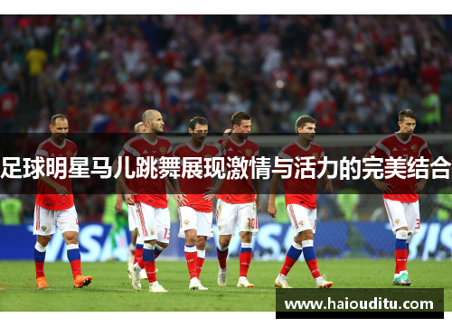 足球明星马儿跳舞展现激情与活力的完美结合