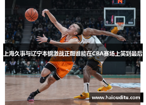 上海久事与辽宁本钢激战正酣谁能在CBA赛场上笑到最后